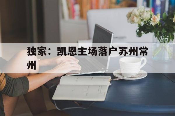 独家：凯恩主场落户苏州常州(常州凯恩迪斯汽车零部件分选服务有限公司)